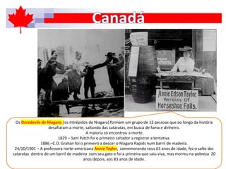 Os Daredevils de Niagara. (os Intrépidos de Niagara) formam um grupo de 12 pessoas que ao longo da história
desafiaram a morte, saltando das cataratas, em busca de fama e dinheiro.
A maioria só encontrou a morte.
1829 – Sam Patch foi o primeiro saltador a registrar a tentativa.
1886 –C.D. Grahan foi o primeiro a descer o Niagara Rapids num barril de madeira.
24/10/1901 – A professora norte-americana Annie Taylor, comemorando seus 63 anos de idade, fez o salto das
cataratas dentro de um barril de madeira com seu gato e foi a primeira que saiu viva, mas morreu na pobreza 20
anos depois, aos 83 anos de idade.
 