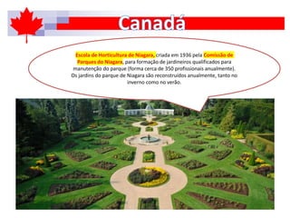 Escola de Horticultura de Niagara, criada em 1936 pela Comissão de
Parques do Niagara, para formação de jardineiros qualificados para
manutenção do parque (forma cerca de 350 profissionais anualmente).
Os jardins do parque de Niagara são reconstruídos anualmente, tanto no
inverno como no verão.
 