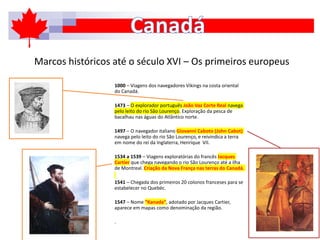 Marcos históricos até o século XVI – Os primeiros europeus
1000 – Viagens dos navegadores Vikings na costa oriental
do Canadá.
1473 – O explorador português João Vaz Corte Real navega
pelo leito do rio São Lourenço. Exploração da pesca de
bacalhau nas águas do Atlântico norte.
1497 – O navegador italiano Giovanni Caboto (John Cabot)
navega pelo leito do rio São Lourenço, e reivindica a terra
em nome do rei da Inglaterra, Henrique VII.
1534 a 1539 – Viagens exploratórias do francês Jacques
Cartier que chega navegando o rio São Lourenço até a ilha
de Montreal. Criação da Nova França nas terras do Canadá.
1541 – Chegada dos primeiros 20 colonos franceses para se
estabelecer no Quebéc.
1547 – Nome “Kanada”, adotado por Jacques Cartier,
aparece em mapas como denominação da região.
.
 