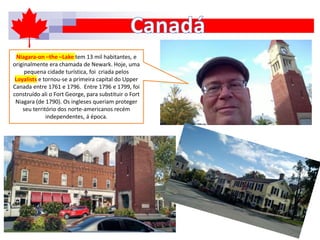 Niagara-on –the –Lake tem 13 mil habitantes, e
originalmente era chamada de Newark. Hoje, uma
pequena cidade turística, foi criada pelos
Loyalists e tornou-se a primeira capital do Upper
Canada entre 1761 e 1796. Entre 1796 e 1799, foi
construído ali o Fort George, para substituir o Fort
Niagara (de 1790). Os ingleses queriam proteger
seu território dos norte-americanos recém
independentes, á época.
 