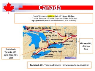 Partida de
Toronto, ON,
pela Road 401
East
Parada Técnica em Colborne, Exit 497 Higway 401 East,
(115 km de Toronto e 112 km de Kingston e 270 km de Ottawa).
Big Apple World (Aberto diariamente das 7,30 às 21 horas)
Rockport, ON, Thousand Islands Highway (porto do cruzeiro)
Ottawa,ON,
destino
final
 