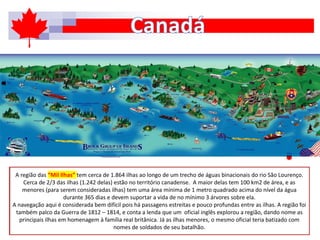 A região das “Mil Ilhas” tem cerca de 1.864 ilhas ao longo de um trecho de águas binacionais do rio São Lourenço.
Cerca de 2/3 das ilhas (1.242 delas) estão no território canadense. A maior delas tem 100 km2 de área, e as
menores (para serem consideradas ilhas) tem uma área mínima de 1 metro quadrado acima do nível da água
durante 365 dias e devem suportar a vida de no mínimo 3 árvores sobre ela.
A navegação aqui é considerada bem difícil pois há passagens estreitas e pouco profundas entre as ilhas. A região foi
também palco da Guerra de 1812 – 1814, e conta a lenda que um oficial inglês explorou a região, dando nome as
principais ilhas em homenagem à família real britânica. Já as ilhas menores, o mesmo oficial teria batizado com
nomes de soldados de seu batalhão.
 
