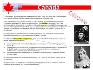 A capital federal do Canadá, localizada às margens do rio Ottawa, é hoje uma cidade com 812 mil habitantes
(cerca de 1,456 milhão de habitantes na sua região metropolitana), no censo de 2006.
Surgiu como modesta povoação entre 1826 a 1832, com a criação do acampamento militar chamado de
BYTOWN (em homenagem ao Tenente Coronel Engenheiro inglês John By, o responsável à época pela
construção do Canal Rideau, ligando os rios Ottawa, Rideau e Cataraqui, permitindo o acesso de tropas navais
até a base militar inglesa de Kingston). Nesta época, os ingleses ainda estavam ressabiados com os efeitos da
Guerra de 1812-1814 entre os EUA e Canadá. Em 1850, mudou de nome para Ottawa, e já contava com 10
mil habitantes.
Em 1840, o Upper e o Lower Canadá foram unificados e durante 17 anos as cidades de Kingston, Toronto,
Montreal e Quebéc sediaram a capital em períodos diferentes e rotativos.
Em 1857, a então Rainha Victoria da Inglaterra (e rainha do Canadá também) decidiu por fixar a capital em
Ottawa, alegando 3 motivos básicos.:
a) Localização distante da fronteira dos EUA (que já haviam tentado tomar o Canadá da Inglaterra entre
1812 e 1814.
b) Localização em Ontario (província de cultura predominantemente inglesa) e fronteiriça com a província
de Quebéc (predomominantemente francófona), permitindo atender aos anseios culturais e
econômicos dos 2 principais grupos étnicos do novo país.
c) Facilidade de acesso por navegação pelo rio Ottawa ao rio São Lourenço pelo Canal Rideau, além da
beleza da região.
Em 1867, com a Confederação do Canadá , Ottawa passou a ser a capital do novo país e já contava com 18
mil habitantes.
Um grande incêndio em 1900 destruiu severamente a cidade (na época com 60 mil habitantes), tendo sido
lentamente reconstruída até 1912 (já com 90 mil habitantes).
 
