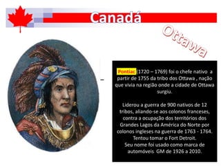 Pontiac (1720 – 1769) foi o chefe nativo a
partir de 1755 da tribo dos Ottawa , nação
que vivia na região onde a cidade de Ottawa
surgiu.
Liderou a guerra de 900 nativos de 12
tribos, aliando-se aos colonos franceses,
contra a ocupação dos territórios dos
Grandes Lagos da América do Norte por
colonos ingleses na guerra de 1763 - 1764.
Tentou tomar o Fort Detroit.
Seu nome foi usado como marca de
automóveis GM de 1926 a 2010.
 