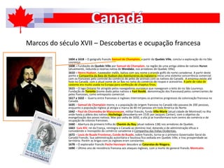 Marcos do século XVII – Descobertas e ocupação francesa
1604 a 1618 – O geógrafo francês Samuel de Champlain, a partir de Quebéc Ville, conclui a exploração do rio São
Lourenço
1608 – Fundação de Quebéc Ville por Samuel de Champlain, na região de uma antiga aldeia de nativos Huron
(atualmente, reduzida à reserva nativa de Wendake, nos arredores de Quebéc Ville).
1610 – Henry Hudson, navegador inglês, batiza com seu nome o grande golfo do norte canadense. A partir deste
ponto a Companhia da Baía de Hudson dos Aventureiros da Inglaterra inicia uma violenta concorrência comercial
com os franceses pelo controle do comércio de peles de animais com os nativos do Canadá. A empresa existe até
hoje no Canadá, com o atual nome de Le Bay no ramo do comércio de roupas e acessórios. A pele de rabo de
castores era muito usada na Europa para confecção de chapéus finos.
1615 – O lago Ontario foi atingido pelos navegadores europeus que navegaram o leito do rio São Lourenço.
Fundação de Toronto (nome dado pelos nativos e Fort Rovilé, denominação dos franceses) pelos comerciantes de
peles franceses, como entreposto comercial.
1617 a 1632 – Guerra entre franceses e ingleses interrompeu os primeiros progressos da colonização francesa no
Canadá.
1635 – Samuel de Champlain morre, e a população de origem francesa no Canadá não passava de 200 pessoas,
enquanto a população inglesa já atingia a marca de 40 mil pessoas em toda América do Norte.
1642 – Paul de Chomedey de Maisonneuve, militar francês, funda Ville-Marie (atual cidade de Montreal) na ilha
onde havia a aldeia dos nativos Hochelaga (descoberta em 1535 por Jacques Cartier), com o objetivo da
evangelização dos povos nativos. Mas por volta de 1650, a vila já se transformara num centro de comércio e de
ocupação de colonos franceses.
1660 - Abertura da primeira trilha do Chemin du Roy (atual rodovia 138) nos arredores de Quebéc.
1663 –Luis XIV, rei da França, reintegra o Canadá ao domínio real, dotando-o de administração eficaz e
concedendo o monopólio do comércio canadense à Companhia das Índias Ocidentais.
1672 – Louis de Buade Frontenac, Conde de Buade, nobre francês, torna-se o primeiro Governador Geral do
Canadá Francês. Sua administração autoritária e faustosa fica sediada em Quebéc Ville, e traz prosperidade ao
território. Porém as brigas com os ingleses eram constantes.
1678 – O explorador francês Pache Hannepin descobre as Cataratas do Niagara.
1690 – Último ano de resistência francesa aos ataques ingleses, com a morte do general francês Montcalm.
 