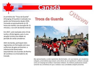 A cerimônia da “Troca da Guarda”
(Changing of Guards) é realizada nos
jardins do Parlamento desde 1959,
iniciando-se pontualmente às 10
horas da manhã, com duração de 15
minutos, e ao som da banda marcial.
Em 2017, será realizada entre 25 de
Junho a 26 de Agosto, pois é uma
atração turística da cidade no
período do verão canadense.
Além da banda, participam dois
regimentos em formação com seus
uniformes de gala cerimoniais: a
Infantaria do Governador
(equivalentes aos Guardas da Rainha
de Londres) e os Granadeiros do
Canadá.
Nas apresentações, os dois regimentos são formados , em sua maioria, por estudantes
colegiais, universitários (que atuam como atores de um espetáculo e utilizam a função
como um emprego de verão) e reservistas militares. Os militares profissionais atuam
somente nas cerimônias em que a realeza e seus convidados estejam presentes.
 