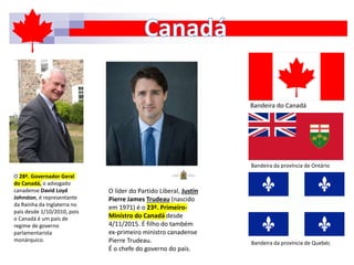 Bandeira do Canadá
Bandeira da província de Ontário
Bandeira da província de Quebéc
O 28º. Governador Geral
do Canadá, o advogado
canadense David Loyd
Johnston, é representante
da Rainha da Inglaterra no
país desde 1/10/2010, pois
o Canadá é um país de
regime de governo
parlamentarista
monárquico.
O líder do Partido Liberal, Justin
Pierre James Trudeau (nascido
em 1971) é o 23º. Primeiro-
Ministro do Canadá desde
4/11/2015. É filho do também
ex-primeiro ministro canadense
Pierre Trudeau.
É o chefe do governo do país.
 