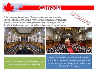 O Parlamento é formado pela Câmara dos Deputados (Câmara dos
Comuns) e pelo Senado. Uma lei federal no Canadá precisa ser aprovada
nas duas câmaras, e sancionada pelo Governador Geral (que endossa a
decisão do Parlamento com a concordância da monarca), para tornar-se
efetiva no país.
Câmara dos Comuns formada por 358
Membros do Parlamento (MPs)
Senado é formado por 105 senadores; Por
tradição, a rainha ou o governador geral só
tem assento no Senado e jamais entram na
Câmara dos Comuns.
 