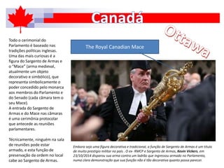 Todo o cerimonial do
Parlamento é baseado nas
tradições políticas inglesas.
Uma das mais curiosas é a
figura do Sargento de Armas e
o “Mace” (arma medieval,
atualmente um objeto
decorativo e simbólico), que
representa simbolicamente o
poder concedido pelo monarca
aos membros do Parlamento e
do Senado (cada câmara tem o
seu Mace).
A entrada do Sargento de
Armas e do Mace nas câmaras
é uma cerimônia protocolar
que antecede as reuniões
parlamentares.
Técnicamente, ninguém na sala
de reuniões pode estar
armado, e esta função de
preservação da ordem no local
cabe ao Sargento de Armas.
The Royal Canadian Mace
Embora seja uma figura decorativa e tradicional, a função de Sargento de Armas é um título
de muito prestígio militar no país . O ex- RMCP e Sargento de Armas, Kevin Vickers, em
23/10/2014 disparou sua arma contra um ladrão que ingressou armado no Parlamento,
numa clara demonstração que sua função não é tão decorativa quanto possa parecer.
 