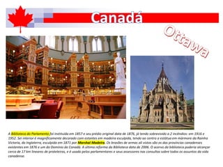 A Biblioteca do Parlamento foi instituída em 1857 e seu prédio original data de 1876, já tendo sobrevivido a 2 incêndios: em 1916 e
1952. Sei interior é magnificamente decorado com estantes em madeira esculpida, tendo ao centro a estátua em mármore da Rainha
Victoria, da Inglaterra, esculpida em 1871 por Marshal Madeira. Os brasões de armas ali vistos são os das províncias canadenses
existentes em 1876 e um do Domínio do Canadá. A última reforma da Biblioteca data de 2006. O acervo da biblioteca poderia alcançar
cerca de 17 km lineares de prateleiras, e é usado pelos parlamentares e seus assessores nas consultas sobre todos os assuntos da vida
canadense.
 
