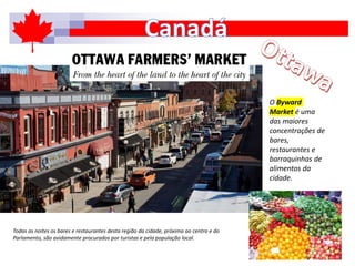 O Byward
Market é uma
das maiores
concentrações de
bares,
restaurantes e
barraquinhas de
alimentos da
cidade.
Todas as noites os bares e restaurantes desta região da cidade, próxima ao centro e do
Parlamento, são avidamente procurados por turistas e pela população local.
 