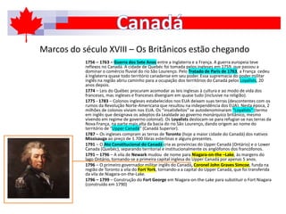 Marcos do século XVIII – Os Britânicos estão chegando
1756 – 1763 – Guerra dos Sete Anos entre a Inglaterra e a França. A guerra europeia teve
reflexos no Canadá. A cidade de Quebéc foi tomada pelos ingleses em 1759, que passou a
dominar o comércio fluvial do rio São Lourenço. Pelo Tratado de Paris de 1763, a França cedeu
à Inglaterra quase todo território canadense em seu poder. Essa supremacia do poder militar
inglês na região abriu caminho para a ocupação dos territórios do Canadá pelos Loyalists, 20
anos depois.
1774 – Leis do Québec procuram acomodar as leis inglesas à cultura e ao modo de vida dos
franceses, mas ingleses e franceses divergiam em quase tudo (inclusive na religião).
1775 - 1783 – Colonos ingleses estabelecidos nos EUA deixam suas terras (descontentes com os
rumos da Revolução Norte-Americana que resultou na independência dos EUA). Nesta época, 2
milhões de colonos viviam nos EUA. Os “insatisfeitos” se autodenominaram “Loyalists” (termo
em inglês que designava os adeptos da Lealdade ao governo monárquico britânico, mesmo
vivendo em regime de governo colonial). Os Loyalists deslocam-se para refugiar-se nas terras da
Nova França, na parte mais alta da bacia do rio São Lourenço, dando origem ao nome do
território de “Upper Canadá” (Canadá Superior).
1787 – Os ingleses compram as terras de Toronto (hoje a maior cidade do Canadá) dos nativos
Missisauga ao preço de 1.700 libras esterlinas e alguns presentes.
1791 – O Ato Constitucional do Canadá cria as províncias do Upper Canadá (Ontário) e o Lower
Canada (Quebéc), separando territorial e institucionalmente os anglófonos dos francófonos.
1791 – 1796 – A vila de Newark mudou de nome para Niagara-on-the –Lake, às margens do
lago Ontário, tornando-se a primeira capital inglesa do Upper Canadá por apenas 5 anos.
1796 – O primeiro governador militar inglês do Canadá, Coronel John Graves Simcoe, funda na
região de Toronto a vila do Fort York, tornando-a a capital do Upper Canadá, que foi transferida
da vila de Niagara-on-the-Lake.
1796 – 1799 – Construção do Fort George em Niagara-on-the-Lake para substituir o Fort Niagara
(construído em 1790)
 