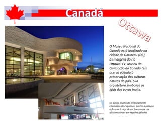 O Museu Nacional do
Canadá está localizado na
cidade de Gatineau (QC),
às margens do rio
Ottawa. Ex- Museu da
Civilização do Canadá tem
acervo voltado à
preservação das culturas
nativas do país. Sua
arquitetura simboliza os
iglús dos povos Inuits.
Os povos Inuits são errôneamente
chamados de Esquimós, porém a palavra
refere-se á raça de cachorros que os
ajudam a viver em regiões geladas.
 