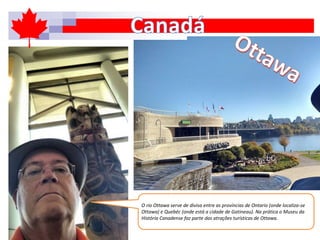 O rio Ottawa serve de divisa entre as províncias de Ontario (onde localiza-se
Ottawa) e Quebéc (onde está a cidade de Gatineau). Na prática o Museu da
História Canadense faz parte das atrações turísticas de Ottawa.
 