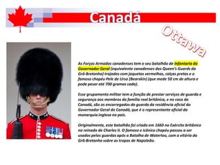 As Forças Armadas canadenses tem o seu batalhão de Infantaria do
Governador Geral (equivalente canadenses dos Queen’s Guards da
Grâ-Bretanha) trajados com jaquetas vermelhas, calças pretas e o
famoso chapéu Pele de Urso (Bearskin) (que mede 50 cm de altura e
pode pesar até 700 gramas cada).
Esse grupamento militar tem a função de prestar serviços de guarda e
segurança aos membros da família real britânica, e no caso do
Canadá, são os encarregados da guarda da residência oficial do
Governador Geral do Canadá, que é o representante oficial da
monarquia inglesa no país.
Originalmente, este batalhão foi criado em 1660 no Exército britânico
no reinado de Charles II. O famoso e icônico chapéu passou a ser
usados pelos guardas após a Batalha de Waterloo, com a vitória da
Grã-Bretanha sobre as tropas de Napoleão.
 