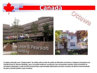 A região conhecida como “Embassy Row” da cidade está ao redor do prédio do Ministério do Exterior e Negócios Estrangeiros do
Canadá (Lester B. Pearson Building) , que é um prédio moderno, cercado por ruas com grandes casarões onde se localizam as
principais embaixadas e sedes de Alto Comissariados (representação diplomática de países membros do British Commonwhealh,
do qual o Canadá também é país membro)
 