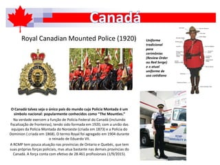 Royal Canadian Mounted Police (1920)
O Canadá talvez seja o único país do mundo cuja Polícia Montada é um
símbolo nacional: popularmente conhecidos como “The Mounties.”
Na verdade exercem a função de Polícia Federal do Canadá (incluindo
fiscalização de fronteiras), tendo sido formada em 1920, com a união das
equipes da Polícia Montada do Noroeste (criada em 1873) e a Polícia do
Dominion ( criada em 1868). O termo Royal foi agregado em 1904 durante
o reinado de Eduardo VII.
A RCMP tem pouca atuação nas províncias de Ontario e Quebéc, que tem
suas próprias forças policiais, mas atua bastante nas demais províncias do
Canadá. A força conta com efetivo de 28.461 profissionais (1/9/2015).
Uniforme
tradicional
para
cerimônias
(Review Order
ou Red Serge)
e o atual
uniforme de
uso cotidiano
 