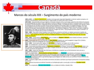 Marcos do século XIX – Surgimento do país moderno
1803 a 1815 – As Guerras Napoleônicas travadas na Europa pelo Imperador Napoleão I e demais nações europeias, em
especial a Grã-Bretanha, concorreram para as repercussões na história dos EUA e Canadá.
1812-1814 – Aproveitando-se de que ingleses e franceses lutavam entre si na Europa, o governo dos EUA já em processo
de consolidação de seu poder militar, abre guerra contra os ingleses na América do Norte, e avançam sobre os territórios
de Ontário. Os EUA buscavam a expansão de seus territórios e poder, e acreditavam que os Loyalists iriam aprovar a ideia
de anexação do seu território aos EUA. Houve intensas batalhas nos Grandes Lagos e na região de Niagara. Fort York
(atual cidade de Toronto) foi tomada e queimada pelos americanos, colocando um ponto final nas invasões. Em 1813,
Toronto foi atacada e queimada pelos norte-americanos. Os britânicos chegaram a “dar o troco” ao ocupar a cidade de
Washington e por fogo na Casa Branca ( de onde vem a origem do nome, “casa pintada de branco após o incêndio”). A
guerra acabou em empate para os EUA e os britânicos.
1820 – 1840 – Para evitar novas invasões a seus territórios na América do Norte, os ingleses aprovaram medidas de
oferecer terras gratuitas no Canadá à colonos súditos da Inglaterra, e quase provoca uma séria crise econômica na Grã-
Bretanha. Num período de 20 anos, mais de 1,5 milhões de britânicos cruzaram o Atlântico em busca de uma vida
melhor em Ontario.
1826 – 1832 – Construção do Canal Rideau entre as cidades de Kingston e Bytown (atual cidade de Ottawa, capital do
Canadá) pelo tenente- coronel inglês John By.
1829 - Construção dos 42 km de extensão do Canal Welland, ligando com canal navegável os lagos Érie e Ontário,
permitindo o acesso da navegação aos 5 grandes lagos da América do Norte.
1832 – 1836 – Construção pelos ingleses do Fort Henry em Kingston, às margens do rio São Lourenço.
1846 – Foi estabelecido o paralelo 49 como linha de fronteira terrestre entre os EUA e Canadá.
1860 – Construção do primeiro prédio do Parlamento canadense em Ottawa. Construção da Ponte Victoria sobre o rio
São Lourenço, na cidade de Montreal para ligar à margem direita do rio. Na época, foi considerada a 8ª. Maravilha do
mundo, em termos de Engenharia.
1861 – 1865 – Guerra de Secessão dos EUA levou os britânicos a suspeitar que os EUA tentariam mais uma vez a
anexação de territórios no Canadá.
1867 – Em 20/03/1867, o Ato da América do Norte Britânica cria o Dominion , estendendo as fronteiras do Canadá até a
costa do Pacífico, incluindo as províncias e territórios onde foram descobertas minas de ouro. Canadá (Quebec e
Ontario), New Brunswick e Nova Scotia formam a Confederação Canadense de 1867. O advogado escocês John A.
Macdonald, nascido em 1815 e cuja família emigrou para Kingston em 1820, tornou-se o primeiro Primeiro Ministro da
Confederação Canadense.
1869 – O governo inglês cedeu ao Canadá os territórios do Oeste e do Norte que haviam pertencido à Companhia da Baía
de Hudson.
1871 –Ingresso da província da British Columbia na Confederação após a construção da ferrovia Canadian Pacific
Railway.
1876 – Foi completada a Ferrovia Intercolonial entre as cidades de Halifax e Quebéc Ville.
 