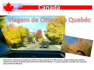Básicamente, seguiremos por estradas que estão na margem esquerda do rio São Lourenço, saindo de Ottawa pela cidade de
Gatineau (na província de Quebéc), pela rodovia 50 (a rodovia dos Ottawas – os nativos), seguindo em direção ‘East”, passando
pelos arredores de Montreal.
 