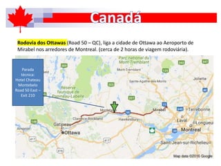 Rodovia dos Ottawas (Road 50 – QC), liga a cidade de Ottawa ao Aeroporto de
Mirabel nos arredores de Montreal. (cerca de 2 horas de viagem rodoviária).
Parada
técnica:
Hotel Chateau
Montebelo
Road 50 East –
Exit 210
 