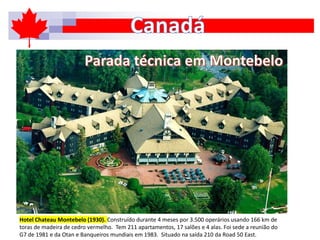 Hotel Chateau Montebelo (1930). Construído durante 4 meses por 3.500 operários usando 166 km de
toras de madeira de cedro vermelho. Tem 211 apartamentos, 17 salões e 4 alas. Foi sede a reunião do
G7 de 1981 e da Otan e Banqueiros mundiais em 1983. Situado na saída 210 da Road 50 East.
 