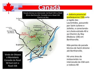 A rodovia provincial
quebequense 158 corta
a região das
Laurentides, passando
por Saint-Juliene e
Joilette, e conectando-
se à Auto-estrada 40 e
ao Chemin du Roy
(Rodovia 138) em
Berthierville.
Não pontos de parada
técnica de Saint-Jérome
até Berthierville.
Há uma área de
restaurantes na
intercessão da 158 com
a rodovia 40
Vindo de Ottawa
e Montebelo
Conexão da Road
50 East com a
Road 158
Parada técnica na intercessão da Road 158 e a Road
40 em Berthierville. Conexão com a Road 138
Chemin du Roy
 