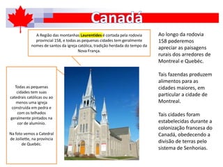 Ao longo da rodovia
158 poderemos
apreciar as paisagens
rurais dos arredores de
Montreal e Quebéc.
Tais fazendas produzem
alimentos para as
cidades maiores, em
particular a cidade de
Montreal.
Tais cidades foram
estabelecidas durante a
colonização francesa do
Canadá, obedecendo a
divisão de terras pelo
sistema de Senhorias.
Todas as pequenas
cidades tem suas
catedrais católicas ou ao
menos uma igreja
construída em pedra e
com os telhados
geralmente pintados na
cor de alumínio.
Na foto vemos a Catedral
de Joiliette, na província
de Quebéc.
A Região das montanhas Laurentides é cortada pela rodovia
provincial 158, e todas as pequenas cidades tem geralmente
nomes de santos da igreja católica, tradição herdada do tempo da
Nova França.
 