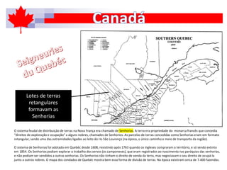 O sistema feudal de distribuição de terras na Nova França era chamado de Senhorias. A terra era propriedade do monarca francês que concedia
“direitos de exploração e ocupação” a alguns nobres, chamados de Senhorios. As parcelas de terras concedidas como Senhorias eram em formato
retangular, sendo uma das extremidades ligadas ao leito do rio São Lourenço (na época, o único caminho e meio de transporte da região).
O sistema de Senhorias foi adotado em Quebéc desde 1608, resistindo após 1763 quando os ingleses compraram o território, e só sendo extinto
em 1854. Os Senhorios podiam explorar o trabalho dos servos (os camponeses), que eram registrados ao nascimento nas paróquias das senhorias,
e não podiam ser vendidos a outras senhorias. Os Senhorios não tinham o direito de venda da terra, mas negociavam o seu direito de ocupá-la
junto a outros nobres. O mapa dos condados de Quebéc mostra bem essa forma de divisão de terras. Na época existiram cerca de 7.400 fazendas.
Lotes de terras
retangulares
formavam as
Senhorias
 