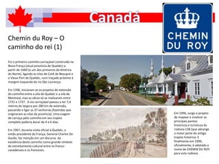 Chemin du Roy – O
caminho do rei (1)
Foi o primeiro caminho carroçável construído na
Nova França (atual província de Quebéc) a
partir de 1660 (e um dos primeiros da América
do Norte), ligando as vilas de Cotê de Beaupré e
o Vieux Port de Quebéc, num traçado próximo à
margem esquerda do rio São Lourenço.
Em 1706, iniciaram-se os projetos de extensão
do caminho entre a vila de Quebéc e a vila de
Montreal, mas as obras só se realizaram entre
1731 e 1737. A via carroçável passou a ter 7,4
metros de largura por 280 km de extensão,
passando a ligar as 37 senhorias (fazendas que
originaram as vilas da província). Uma viagem
de carroça pelo caminho em seu trajeto
completo poderia durar de 4 a 6 dias.
Em 1967, durante visita oficial à Quebéc, o
então presidente da França, General Charles De
Gaulle, faz menção em um discurso da
existência deste caminho como grande símbolo
de estreitamento cultural entre os franco-
canadenses e os franceses.
Em 1996, surge o projeto
de mapear e sinalizar os
principais pontos
históricos e turísticos da
rodovia 138 (que abrange
a maior parte do antigo
trajeto histórico. E
finalmente em 1999,
oficialmente, é adotado o
nome de CHEMIN DU ROY
para esta rodovia.
 