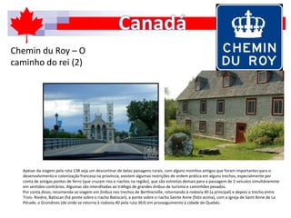 Chemin du Roy – O
caminho do rei (2)
Apesar da viagem pela rota 138 seja um descortinar de belas paisagens rurais, com alguns moinhos antigos que foram importantes para o
desenvolvimento e colonização francesa na província, existem algumas restrições de ordem prática em alguns trechos, especialmente por
conta de antigas pontes de ferro (que cruzam rios e riachos na região), que são estreitas demais para a passagem de 2 veículos simultânemnte
em sentidos contrários. Algumas são interditadas ao tráfego de grandes ônibus de turismo e caminhões pesados.
Por conta disso, recomenda-se viagem em ônibus nos trechos de Berthierville, retornando à rodovia 40 (a principal) e depois o trecho entre
Trois- Riviére, Batiscan (há ponte sobre o riacho Batiscan), a ponte sobre o riacho Sainte Anne (foto acima), com a Igreja de Saint Anne de La
Pérade, e Grondines (de onde se retorna à rodovia 40 pela ruta 363) em prosseguimento à cidade de Quebéc.
 