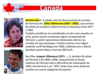 Berthierville é a cidade natal do famoso piloto de corridas
de Fórmula Um, Gilles Villeneuve (1950 – 1982), cuja carreira
de piloto da escuderia italiana Ferrari se destacou entre 1977
a 1982.
O piloto canadense era considerado um dos mais ousados na
pista, porém jamais conquistou algum campeonato de
Fórmula 1, porém apresentava destacadas vitórias nas
corridas em que participou. O piloto morreu num trágico
acidente no GP da Bélgica em 1982, colidindo com a March
do piloto Jochen Mass a mais de 200 km/h.
Seu filho, Jacques Villeneuve (1971 - ....), também foi piloto
de Fórmula 1 de 1996 a 2006, conquistando os títulos
máximos de Fórmula Indy e 500 milhas de Indianapolis de
1995 e de Fórmula 1 em 1997. Ainda atua como piloto de
corridas em outras categorias do esporte.
 