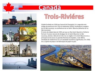 Cidade fundada em 1634 por Samuel de Champlain ( é a segunda mais
antiga da província) com 134 mil habitantes (2016), localizada às margens
do rio São Lourenço, na confluência do rio Saint- Maurice (afluente do rio
São Lourenço).
O nome da cidade data de 1599, por que as ilhas Saint-Quentin e Potherie
formam 3 canais naturais do deságue do rio Saint-Mauricie no São
Lourenço, dando a idéia de ter três rios na região. O rio Saint Maurice era a
principal via de acesso às grandes florestas do Quebéc, e até 1850 a
atividade de madeireiras era um atividade econômica significativa. Em 1930,
era a capital da polpa e da fabricação de papel no país.
 