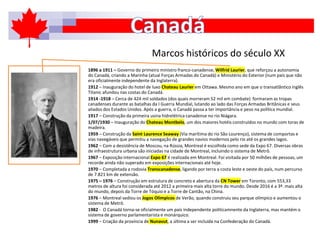 Marcos históricos do século XX
1896 a 1911 – Governo do primeiro ministro franco-canadense, Wilfrid Laurier, que reforçou a autonomia
do Canadá, criando a Marinha (atual Forças Armadas do Canadá) e Ministério do Exterior (num país que não
era oficialmente independente da Inglaterra).
1912 – Inauguração do hotel de luxo Chateau Laurier em Ottawa. Mesmo ano em que o transatlântico inglês
Titanic afundou nas costas do Canadá.
1914 -1918 – Cerca de 424 mil soldados (dos quais morreram 52 mil em combate) formaram as tropas
canadenses durante as batalhas da I Guerra Mundial, lutando ao lado das Forças Armadas Britânicas e seus
aliados dos Estados Unidos. Após a guerra, o Canadá passa a ter importância e peso na política mundial.
1917 – Construção da primeira usina hidrelétrica canadense no rio Niágara.
1/07/1930 – Inauguração do Chateau Montbelo, um dos maiores hotéis construídos no mundo com toras de
madeira.
1959 – Construção da Saint Laurence Seaway (Via marítima do rio São Lourenço), sistema de comportas e
vias navegáveis que permitiu a navegação de grandes navios modernos pelo rio até os grandes lagos.
1962 – Com a desistência de Moscou, na Rússia, Montreal é escolhida como sede da Expo 67. Diversas obras
de infraestrutura urbana são iniciadas na cidade de Montreal, incluindo o sistema de Metrô.
1967 – Exposição internacional Expo 67 é realizada em Montreal. Foi visitada por 50 milhões de pessoas, um
recorde ainda não superado em exposições internacionais até hoje.
1970 – Completada a rodovia Transcanadense, ligando por terra a costa leste e oeste do país, num percurso
de 7.821 km de extensão.
1975 – 1976 – Construção em estrutura de concreto e abertura da CN Tower em Toronto, com 553,33
metros de altura foi considerada até 2012 a primeira mais alta torre do mundo. Desde 2016 é a 3ª. mais alta
do mundo, depois da Torre de Tóquio e a Torre de Cantão, na China.
1976 – Montreal sediou os Jogos Olímpicos de Verão, quando construiu seu parque olímpico e aumentou o
sistema de Metrô.
1982 - O Canadá torna-se oficialmente um país independente politicamnente da Inglaterra, mas mantém o
sistema de governo parlamentarista e monárquico.
1999 – Criação da província de Nunavut, a última a ser incluída na Confederação do Canadá.
 