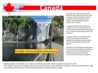 As quedas do rio Montmorency têm 83
metros de altura (são 30 metros mais altas
do que as cataratas do Niagara) e são as
mais altas cachoeiras da província de
Quebéc. Sua profundidade ao pé das
quedas é de 17 metros.
As quedas estão próximas ao ponto de
confluência com o rio São Lourenço, nos
arredores da cidade de Quebéc (distante 10
km), e próxima à ponte que dá acesso à ilha
de Orleans.
As quedas podem ser visitadas pelo alto
através de um sistema de teleférico ,
seguido de caminhada pela ponte sobre o
rio e uma escadaria de madeira de 487
degraus.
As quedas foram batizadas pelo explorador
francês Samuel de Champlain em 1603 com
o nome do Almirante francês Charles de
Montmorency (Duque de Damvile),
ministro da Marinha francesa na época.
O general inglês James Wolffe usou a região como reduto para o cerco militar da cidade de Quebéc em 1759.
Já em 1885, o represamento das águas do rio criou uma das primeiras usinas hidrelétricas da América do Norte ( já demolida em 1986
por questões econômicas), que movia moinhos de pequenas indústrias têxteis na região.
 