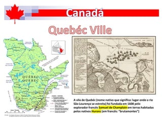 A vila de Quebéc (nome nativo que significa: lugar onde o rio
São Lourenço se estreita) foi fundada em 1608 pelo
explorador francês Samuel de Champlain em terras habitadas
pelos nativos Hurons (em francês: “brutamontes”)
 