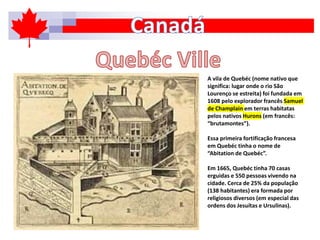 A vila de Quebéc (nome nativo que
significa: lugar onde o rio São
Lourenço se estreita) foi fundada em
1608 pelo explorador francês Samuel
de Champlain em terras habitatas
pelos nativos Hurons (em francês:
“brutamontes”).
Essa primeira fortificação francesa
em Quebéc tinha o nome de
“Abitation de Quebéc”.
Em 1665, Quebéc tinha 70 casas
erguidas e 550 pessoas vivendo na
cidade. Cerca de 25% da população
(138 habitantes) era formada por
religiosos diversos (em especial das
ordens dos Jesuítas e Ursulinas).
 