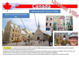 A Place Royale é o núcleo inicial da cidade de Quebéc, e data de 1608, quando aqui se estabeleceu o fundador Samuel de Champlain.
Era a área comercial da cidade, bem próxima do Vieux Port.
Na igreja, assim denominada em homenagem às vitórias dos franceses em batalhas contra os ingleses em 1690 e 1711, há no teto uma
réplica do barco francês Brezé que trouxe em 1664 ao Canadá reforços contra as invasões dos ingleses.
Na praça, destaca-se o busto em bronze do rei francês Luis XIV (o atual data de 1928, pois o original foi removido em 1700).
Notre Dame des Victoires (1608)
Busto em bronze do rei Luis
XIV
 