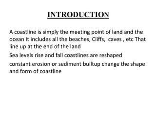 INTRODUCTION
A coastline is simply the meeting point of land and the
ocean It includes all the beaches, Cliffs, caves , etc That
line up at the end of the land
Sea levels rise and fall coastlines are reshaped
constant erosion or sediment builtup change the shape
and form of coastline
 
