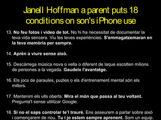 Janell Hoffman a parent puts 18
conditions on son's iPhone use
13. No feu fotos i vídeo de tot. No hi ha necessitat de documentar la
teva vida sencera. Viu les teves experiències. S'emmagatzemaran en
la teva memòria per sempre.
14. Aprèn a viure sense això.
15. Descàrrega música nova o vella o diferent de laque escolten milions
de persones a la vegada. Gaudeix l'avantatge.
16. Els jocs de paraules, puzles o els d'entrenament mental són els
millors.
17. Mantenim els ulls oberts. Mira el món que passa al teu voltant.
Pregunta't sense utilitzar Google.
18. Si no el saps controlar te’l trauré. Ens asseurem a parlar sobre això
i començarem de nou. Tu i jo estem sempre aprenent. Som un equip.

 