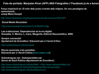 Foto de portada: Manjutan Kiran (AFP) ARA Fotografies (“Facebook ja és a borsa”)
Força inspiració en: El món dels joves a través dels mitjans. Un nou paradigma de
comunicació.
Josep Maria Ganyet
http://www.slideshare.net/ganyet/xarxes-socials-i-joventut-5813571
Social Media Revolution
http://www.youtube.com/watch?v=lFZ0z5Fm-Ng
Las e-adicciones. Dependencias en la era digital.
Gonzalez, V. Merino, L, Cano, Margarita. Edtorial Nexusmédica. 2009.
Sempre connectat!
Ajuntament de Granollers i Educació per a l’acció Crítica
http://sobredrogues.net/connectat
Riscos associats a les pantalles.
Educació per a l’Acció Crítica (www.edpac.cat)
Sobredrogues.net - Sobrepantalles.net
Servei de Salut Pública (Ajuntament de Granollers)
http://www.sobredrogues.net/pantalles - http://www.sobrepantalles.net
http://www.slideshare.net/sobredrogues/parlem-de-pantalles
http://www.sobredrogues.net/resultatsconcurs

 