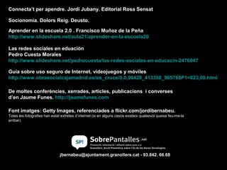 Connecta’t per apendre. Jordi Jubany. Editorial Rosa Sensat
Socionomia. Dolors Reig. Deusto.
Aprender en la escuela 2.0 . Francisco Muñoz de la Peña
http://www.slideshare.net/aula21/aprender-en-la-escuela20
Las redes sociales en eduación
Pedro Cuesta Morales
http://www.slideshare.net/pedrocuesta/las-redes-sociales-en-educacin-2476047
Guía sobre uso seguro de Internet, videojuegos y móviles
http://www.obrasocialcajamadrid.es/os_cruce/0,0,98428_413358_98576$P1=823,00.html
De moltes conferències, xerrades, articles, publicacions i converses
d’en Jaume Funes. http://jaumefunes.com
Font imatges: Getty Images, referenciades a flickr.com/jordibernabeu.
Totes les fotografies han estat extretes d’internet (si en alguns casos existeix qualsevol queixa feu-me-la
arribar).

jbernabeu@ajuntament.granollers.cat - 93.842. 66.68

 