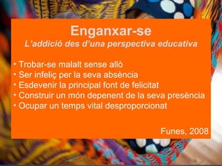 Enganxar-se
L’addició des d’una perspectiva educativa
•  Trobar-se malalt sense allò
•  Ser infeliç per la seva absència
•  Esdevenir la principal font de felicitat
•  Construir un món depenent de la seva presència
•  Ocupar un temps vital desproporcionat
Funes, 2008

 