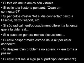 •  Si tots els meus amics són virtuals…
•  Si estic tota l’estona pensant: “Quan em
connectaré?”
•  Si per culpa d’estar “tot el dia connectat” baixo a
l’escola, deixo l’esport, etc.
•  Si sóc radicalment/oposadament diferent a la xarxa
que a la vida real…
•  Si a casa em genera moltes discussions…
•  Si estic despert molta estona de la nit per estar
connectat.
•  Si després d’un problema no aprenc >> em torna a
passar
•  Si estic fent mal a algú (o hi participo ‘activament’)

 