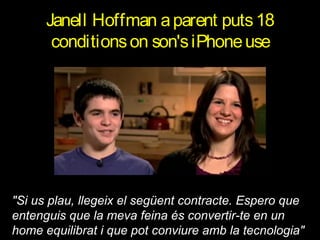 Janell Hoffman a parent puts 18
conditions on son's iPhone use

"Si us plau, llegeix el següent contracte. Espero que
entenguis que la meva feina és convertir-te en un
home equilibrat i que pot conviure amb la tecnologia"

 