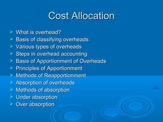 Cost Allocation
   What is overhead?
   Basis of classifying overheads
   Various types of overheads
   Steps in overhead accounting
   Basis of Apportionment of Overheads
   Principles of Apportionment
   Methods of Reapportionment
   Absorption of overheads
   Methods of absorption
   Under absorption
   Over absorption
 