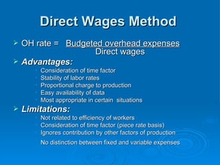 Direct Wages Method
Direct Wages Method
 OH rate =
OH rate = Budgeted overhead expenses
Budgeted overhead expenses
Direct wages
Direct wages
 Advantages:
Advantages:
• Consideration of time factor
Consideration of time factor
• Stability of labor rates
Stability of labor rates
• Proportional charge to production
Proportional charge to production
• Easy availability of data
Easy availability of data
• Most appropriate in certain situations
Most appropriate in certain situations
 Limitations:
Limitations:
• Not related to efficiency of workers
Not related to efficiency of workers
• Consideration of time factor (piece rate basis)
Consideration of time factor (piece rate basis)
• Ignores contribution by other factors of production
Ignores contribution by other factors of production
• No distinction between fixed and variable expenses
No distinction between fixed and variable expenses
 