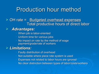 Production hour method
Production hour method
 OH rate =
OH rate = Budgeted overhead expenses
Budgeted overhead expenses
Total productive hours of direct labor
Total productive hours of direct labor
 Advantages:
Advantages:
• When job is labor-oriented
When job is labor-oriented
• Uniform time for various jobs
Uniform time for various jobs
• No impact on rate by the method of wage
No impact on rate by the method of wage
payment/grade/rate of workers
payment/grade/rate of workers
 Limitations:
Limitations:
• Faulty distribution of overhead
Faulty distribution of overhead
• Not suitable where piece rate system is used
Not suitable where piece rate system is used
• Expenses not related to labor hours are ignored
Expenses not related to labor hours are ignored
• No clear distinction between types of labor/costs/workers
No clear distinction between types of labor/costs/workers
 