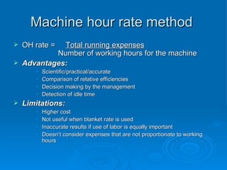 Machine hour rate method
Machine hour rate method
 OH rate =
OH rate = Total running expenses
Total running expenses
Number of working hours for the machine
Number of working hours for the machine
 Advantages:
Advantages:
• Scientific/practical/accurate
Scientific/practical/accurate
• Comparison of relative efficiencies
Comparison of relative efficiencies
• Decision making by the management
Decision making by the management
• Detection of idle time
Detection of idle time
 Limitations:
Limitations:
• Higher cost
Higher cost
• Not useful when blanket rate is used
Not useful when blanket rate is used
• Inaccurate results if use of labor is equally important
Inaccurate results if use of labor is equally important
• Doesn’t consider expenses that are not proportionate to working
Doesn’t consider expenses that are not proportionate to working
hours
hours
 
