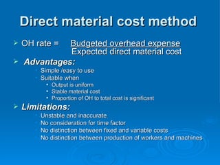 Direct material cost method
Direct material cost method
 OH rate =
OH rate = Budgeted overhead expense
Budgeted overhead expense
Expected direct material cost
Expected direct material cost
 Advantages:
Advantages:
• Simple /easy to use
Simple /easy to use
• Suitable when
Suitable when

Output is uniform
Output is uniform

Stable material cost
Stable material cost

Proportion of OH to total cost is significant
Proportion of OH to total cost is significant
 Limitations:
Limitations:
• Unstable and inaccurate
Unstable and inaccurate
• No consideration for time factor
No consideration for time factor
• No distinction between fixed and variable costs
No distinction between fixed and variable costs
• No distinction between production of workers and machines
No distinction between production of workers and machines
 