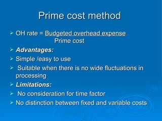 Prime cost method
Prime cost method
 OH rate =
OH rate = Budgeted overhead expense
Budgeted overhead expense
Prime cost
Prime cost
 Advantages:
Advantages:
 Simple /easy to use
Simple /easy to use
 Suitable when there is no wide fluctuations in
Suitable when there is no wide fluctuations in
processing
processing
 Limitations:
Limitations:
 No consideration for time factor
No consideration for time factor
 No distinction between fixed and variable costs
No distinction between fixed and variable costs
 
